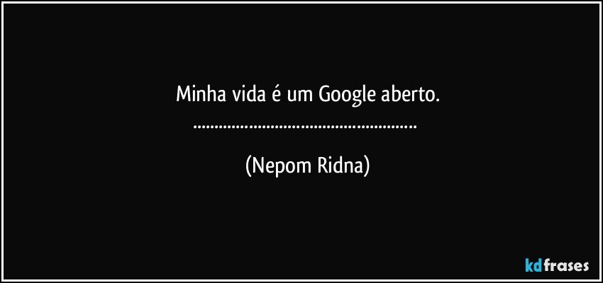 Minha vida é um Google aberto.
..... (Nepom Ridna)