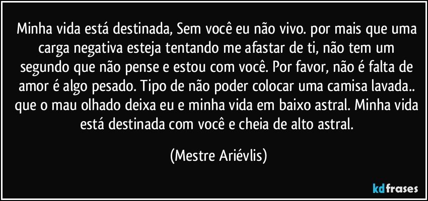 Minha vida está destinada, Sem você eu não vivo. por mais que uma carga negativa esteja tentando me afastar de ti, não tem um segundo que não pense e estou com você. Por favor, não é falta de amor é algo pesado. Tipo de não poder colocar uma camisa  lavada.. que o mau olhado deixa eu e minha vida em baixo astral. Minha vida está destinada com você e cheia de alto astral. (Mestre Ariévlis)