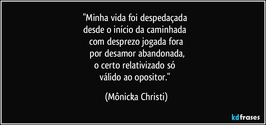 "Minha vida foi despedaçada 
desde o início da caminhada 
com desprezo jogada fora
 por desamor abandonada,
o certo relativizado só 
válido ao opositor." (Mônicka Christi)