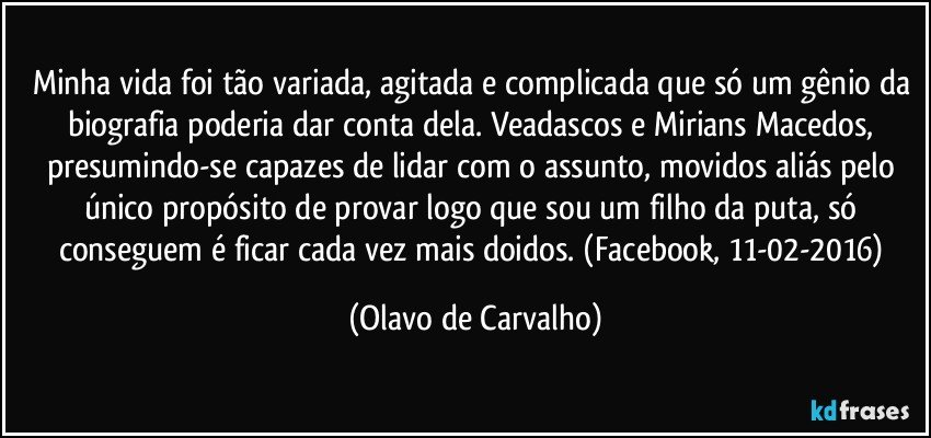 Minha vida foi tão variada, agitada e complicada que só um gênio da biografia poderia dar conta dela. Veadascos e Mirians Macedos, presumindo-se capazes de lidar com o assunto, movidos aliás pelo único propósito de provar logo que sou um filho da puta, só conseguem é ficar cada vez mais doidos. (Facebook, 11-02-2016) (Olavo de Carvalho)