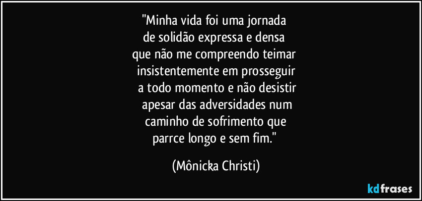 "Minha vida foi uma jornada 
de solidão expressa e densa 
que não me compreendo teimar 
insistentemente em prosseguir
 a todo momento e não desistir
 apesar das adversidades num
 caminho de sofrimento que 
parrce longo e sem fim." (Mônicka Christi)