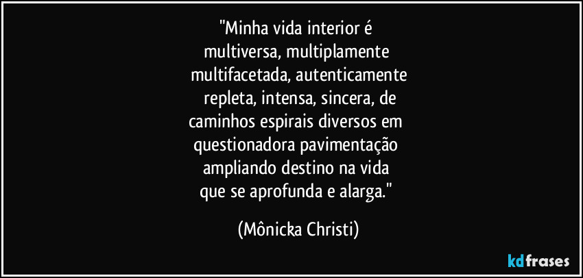 "Minha vida interior é 
multiversa, multiplamente 
multifacetada, autenticamente
 repleta, intensa, sincera, de
caminhos espirais diversos em 
questionadora pavimentação 
ampliando destino na vida 
que se aprofunda e alarga." (Mônicka Christi)
