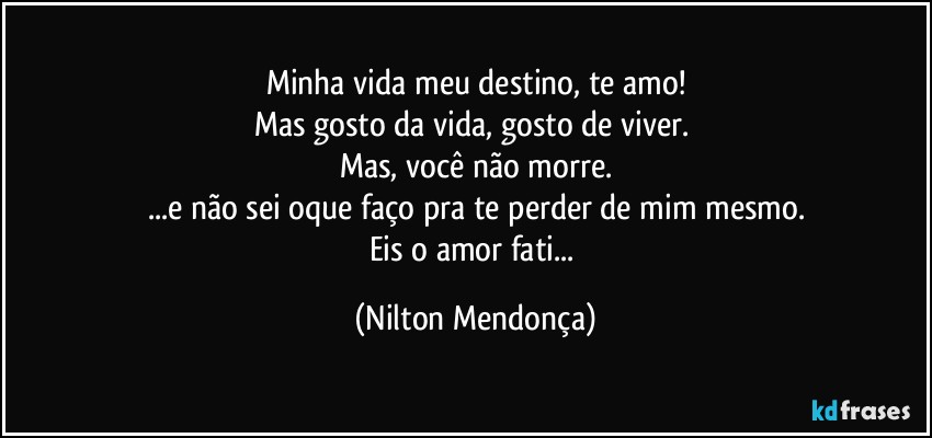 Minha vida meu destino, te amo!
Mas gosto da vida, gosto de viver. 
Mas, você não morre.
...e não sei oque faço pra te perder de mim mesmo.
Eis o amor fati... (Nilton Mendonça)