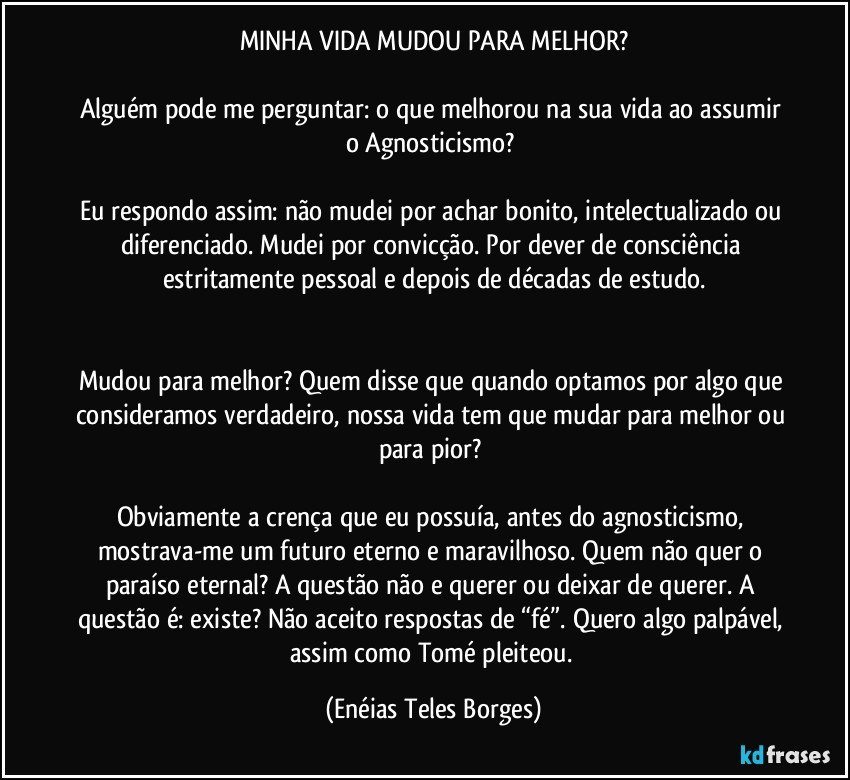 MINHA VIDA MUDOU PARA MELHOR?

Alguém pode me perguntar: o que melhorou na sua vida ao assumir o Agnosticismo? 

Eu respondo assim: não mudei por achar bonito, intelectualizado ou diferenciado. Mudei por convicção. Por dever de consciência estritamente pessoal e depois de décadas de estudo.


Mudou para melhor? Quem disse que quando optamos por algo que consideramos verdadeiro, nossa vida tem que mudar para melhor ou para pior? 

Obviamente a crença que eu possuía, antes do agnosticismo, mostrava-me um futuro eterno e maravilhoso. Quem não quer o paraíso eternal? A questão não e querer ou deixar de querer. A questão é: existe? Não aceito respostas de “fé”. Quero algo palpável, assim como Tomé pleiteou. (Enéias Teles Borges)