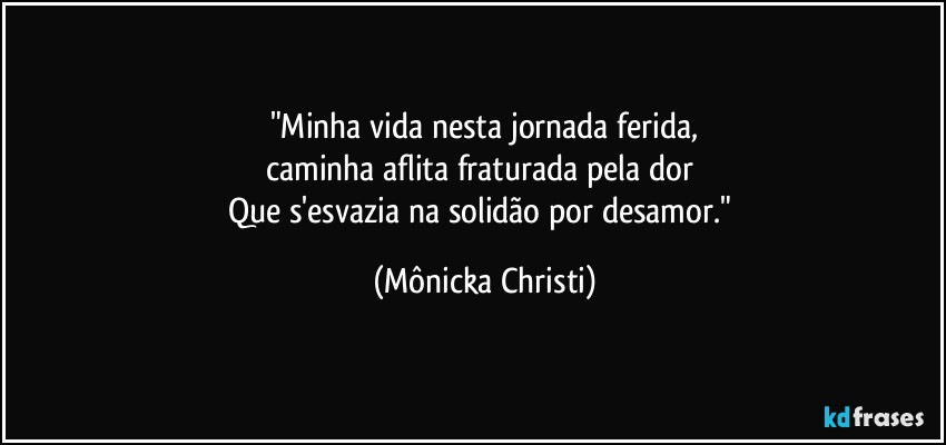 "Minha vida nesta jornada ferida,
caminha aflita fraturada pela dor 
Que s'esvazia na solidão por desamor." (Mônicka Christi)