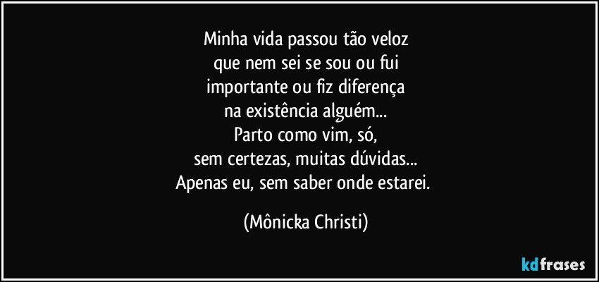 Minha vida passou tão veloz
que nem sei se sou ou fui
importante ou fiz diferença
na existência alguém...
Parto como vim, só,
sem certezas, muitas dúvidas...
Apenas eu, sem saber onde estarei. (Mônicka Christi)