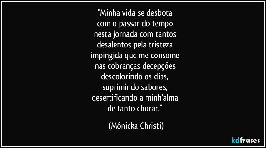"Minha vida se desbota 
com o passar do tempo 
nesta jornada com tantos 
desalentos pela tristeza 
impingida que me consome 
nas cobranças decepções 
descolorindo os dias, 
suprimindo sabores, 
desertificando a minh'alma 
de tanto chorar." (Mônicka Christi)