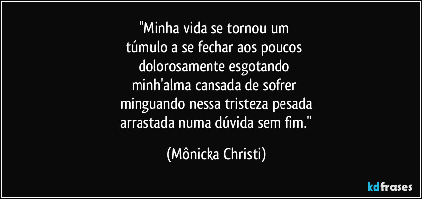 "Minha vida se tornou um 
túmulo a se fechar aos poucos 
dolorosamente esgotando 
minh'alma cansada de sofrer 
minguando nessa tristeza pesada
 arrastada numa dúvida sem fim." (Mônicka Christi)