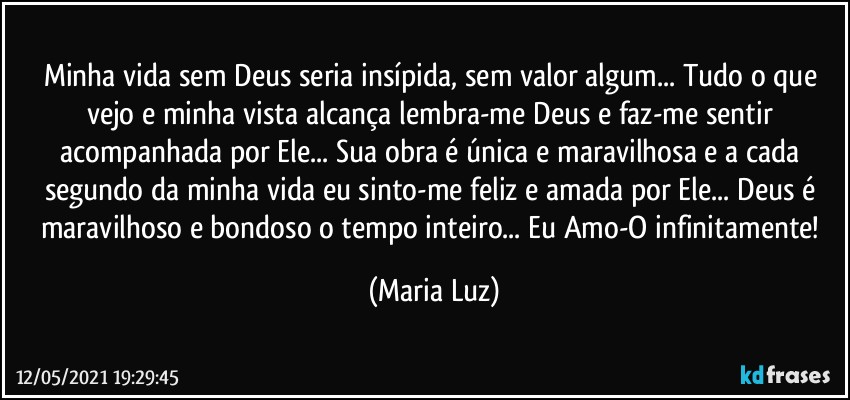 Minha vida sem Deus seria insípida, sem valor algum... Tudo o que vejo e minha vista alcança  lembra-me Deus e faz-me sentir acompanhada por Ele... Sua obra é única e maravilhosa e a cada segundo da minha vida  eu sinto-me feliz e amada por Ele... Deus é maravilhoso e bondoso o tempo inteiro... Eu Amo-O infinitamente! (Maria Luz)