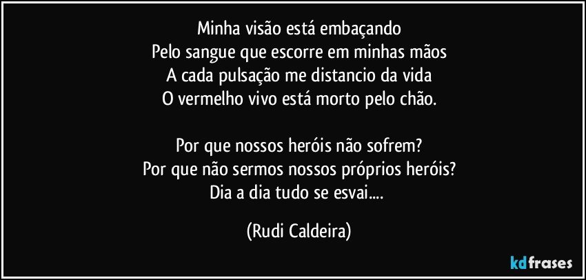Minha visão está embaçando
Pelo sangue que escorre em minhas mãos
A cada pulsação me distancio da vida
O vermelho vivo está morto pelo chão.
Por que nossos heróis não sofrem?
Por que não sermos nossos próprios heróis?
Dia a dia tudo se esvai... (Rudi Caldeira)