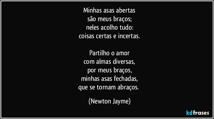 Minhas asas abertas
são meus braços;
neles acolho tudo:
coisas certas e incertas.

Partilho o amor
com almas diversas,
por meus braços,
minhas asas fechadas,
que se tornam abraços. (Newton Jayme)