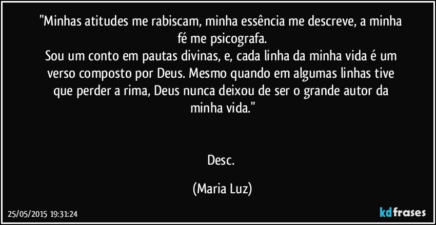 "Minhas atitudes me rabiscam, minha essência me descreve, a minha fé me psicografa.
Sou um conto em pautas divinas, e, cada linha da minha vida é um verso composto por Deus. Mesmo quando em algumas linhas tive que perder a rima, Deus nunca deixou de ser o grande autor da minha vida."


Desc. (Maria Luz)