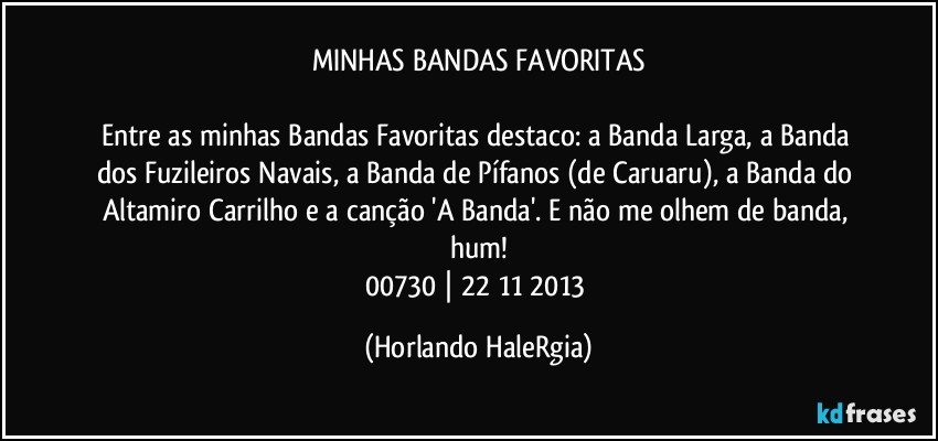 MINHAS BANDAS FAVORITAS

Entre as minhas Bandas Favoritas destaco: a Banda Larga, a Banda dos Fuzileiros Navais, a Banda de Pífanos (de Caruaru), a Banda do Altamiro Carrilho e a canção 'A Banda'. E não me olhem de banda, hum!
00730 |  22/11/2013 (Horlando HaleRgia)