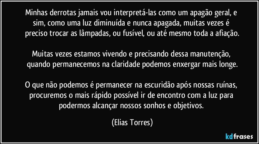 Minhas derrotas jamais vou interpretá-las como um apagão geral, e sim, como uma luz diminuída e nunca apagada, muitas vezes é preciso trocar as lâmpadas, ou fusível, ou até mesmo toda a afiação.

Muitas vezes estamos vivendo e precisando dessa manutenção, quando permanecemos na claridade podemos enxergar mais longe.

O que não podemos é permanecer na escuridão após nossas ruínas, procuremos o mais rápido possível ir de encontro com a luz para podermos alcançar nossos sonhos e objetivos. (Elias Torres)