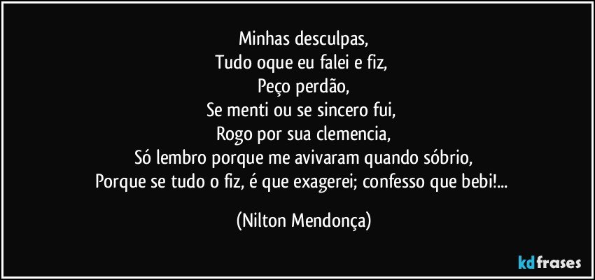 Minhas desculpas,
Tudo oque eu falei e fiz, 
Peço perdão,
Se menti ou se sincero fui, 
Rogo por sua clemencia,
Só lembro porque me avivaram quando sóbrio,
Porque se tudo o fiz, é que exagerei; confesso que bebi!... (Nilton Mendonça)