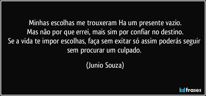 Minhas escolhas me trouxeram Ha um presente vazio.
Mas não por que errei, mais sim por confiar no destino.
Se a vida te impor escolhas, faça sem exitar só assim poderás seguir sem procurar um culpado. (Junio Souza)