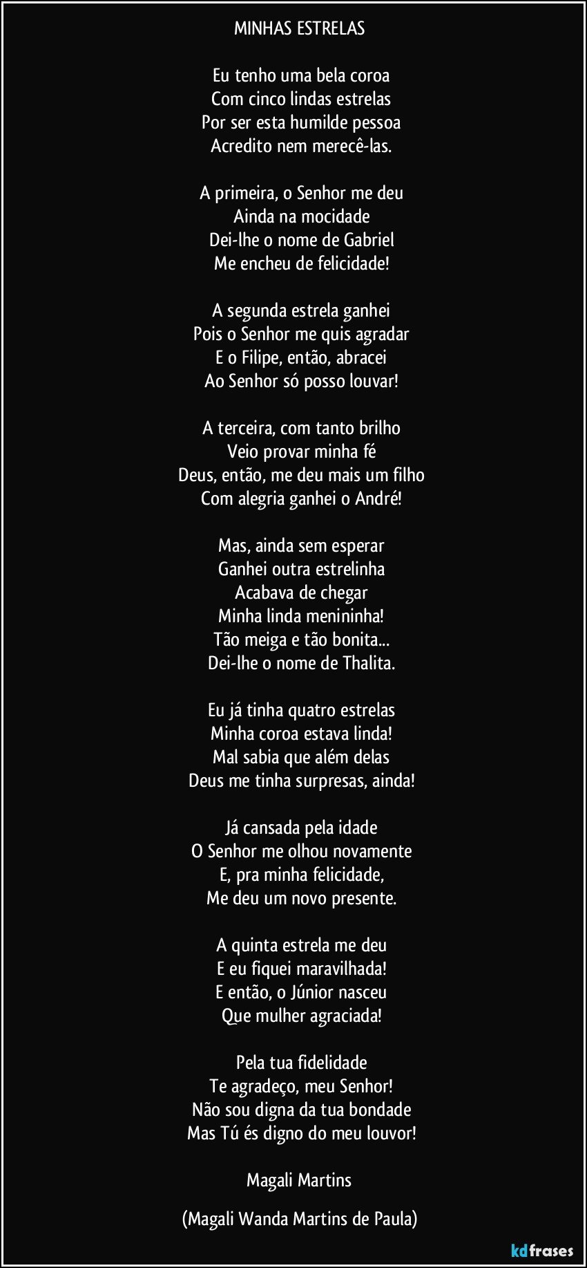 MINHAS ESTRELAS

 Eu tenho uma bela coroa
 Com cinco lindas estrelas
 Por ser esta humilde pessoa
 Acredito nem merecê-las.

 A primeira, o Senhor me deu
 Ainda na mocidade
 Dei-lhe o nome de Gabriel
 Me encheu de felicidade!

 A segunda estrela ganhei
 Pois o Senhor me quis agradar
 E o Filipe, então, abracei
 Ao Senhor só posso louvar!

 A terceira, com tanto brilho
 Veio provar minha fé
 Deus, então, me deu mais um filho
 Com alegria ganhei o André!

 Mas, ainda sem esperar
 Ganhei outra estrelinha
 Acabava de chegar
 Minha linda menininha!
 Tão meiga e tão bonita...
 Dei-lhe o nome de Thalita.

 Eu já tinha quatro estrelas
 Minha coroa estava linda!
 Mal sabia que além delas
 Deus me tinha surpresas, ainda!

 Já cansada pela idade
 O Senhor me olhou novamente
 E, pra minha felicidade,
 Me deu um novo presente.

 A quinta estrela me deu
 E eu fiquei maravilhada!
 E então, o Júnior nasceu
 Que mulher agraciada!

 Pela tua fidelidade
 Te agradeço, meu Senhor!
 Não sou digna da tua bondade
 Mas Tú és digno do meu louvor!

 Magali Martins (Magali Wanda Martins de Paula)