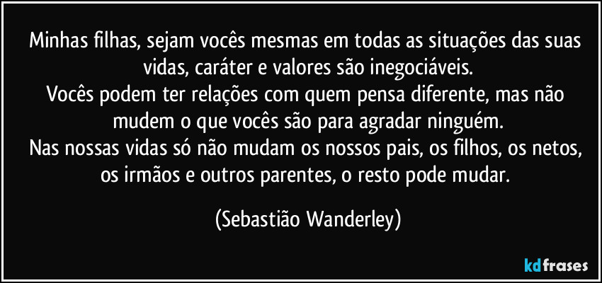 Minhas filhas, sejam vocês mesmas em todas as situações das suas vidas, caráter e valores são inegociáveis.
Vocês podem ter relações com quem pensa diferente, mas não mudem o que vocês são para agradar ninguém.
Nas nossas vidas só não mudam os nossos pais, os filhos, os netos, os irmãos e outros parentes, o resto pode mudar. (Sebastião Wanderley)