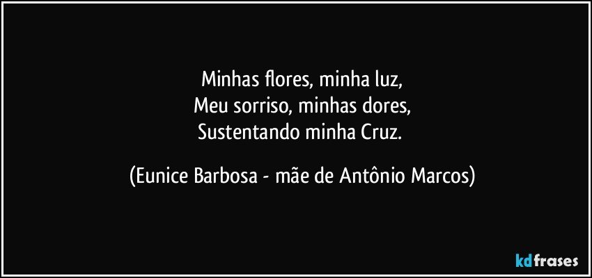 Minhas flores, minha luz,
Meu sorriso, minhas dores,
Sustentando minha Cruz. (Eunice Barbosa - mãe de Antônio Marcos)