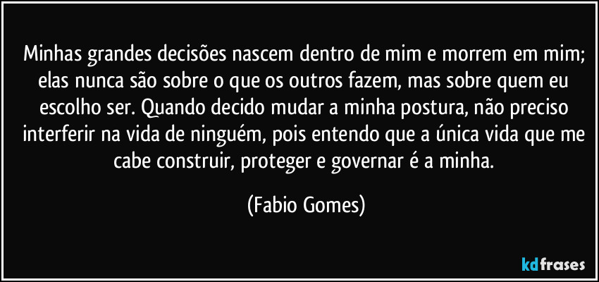 Minhas grandes decisões nascem dentro de mim e morrem em mim; elas nunca são sobre o que os outros fazem, mas sobre quem eu escolho ser. Quando decido mudar a minha postura, não preciso interferir na vida de ninguém, pois entendo que a única vida que me cabe construir, proteger e governar é a minha. (Fabio Gomes)