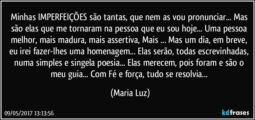 Minhas IMPERFEIÇÕES são tantas, que nem as vou pronunciar... Mas são elas que me tornaram na pessoa que eu sou hoje... Uma pessoa melhor, mais madura, mais assertiva, Mais ... Mas um dia, em breve, eu irei fazer-lhes uma homenagem... Elas serão, todas escrevinhadas, numa simples e singela poesia... Elas merecem, pois foram e são o meu guia... Com Fé e força, tudo se resolvia... (Maria Luz)