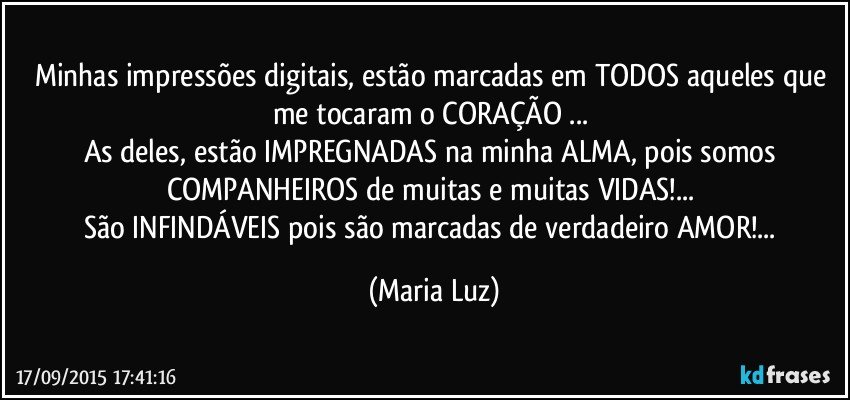 Minhas impressões digitais, estão marcadas em TODOS aqueles que me tocaram o CORAÇÃO ... 
As deles, estão IMPREGNADAS na minha ALMA, pois somos COMPANHEIROS de muitas e muitas VIDAS!... 
São INFINDÁVEIS pois são marcadas de verdadeiro AMOR!... (Maria Luz)