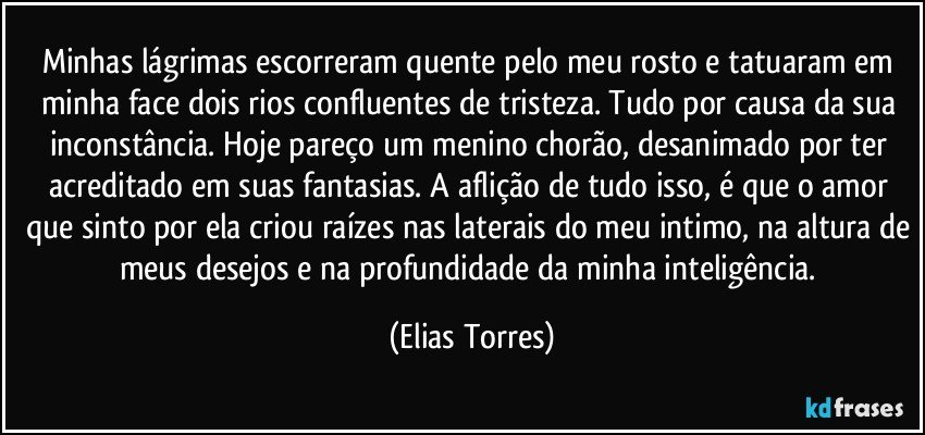 Minhas lágrimas escorreram quente pelo meu rosto e tatuaram em minha face dois rios confluentes de tristeza. Tudo por causa da sua inconstância. Hoje pareço um menino chorão, desanimado por ter acreditado em suas fantasias. A aflição de tudo isso, é que o amor que sinto por ela criou raízes nas laterais do meu intimo, na altura de meus desejos e na profundidade da minha inteligência. (Elias Torres)