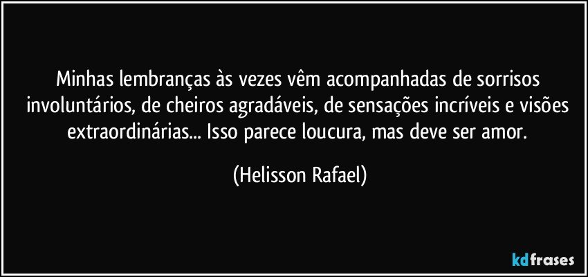 Minhas lembranças às vezes vêm acompanhadas de sorrisos involuntários, de cheiros agradáveis, de sensações incríveis e visões extraordinárias... Isso parece loucura, mas deve ser amor. (Helisson Rafael)