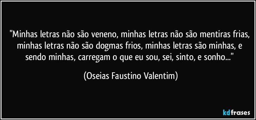 "Minhas letras não são veneno, minhas letras não são mentiras frias, minhas letras não são dogmas frios, minhas letras são minhas, e sendo minhas, carregam o que eu sou, sei, sinto, e sonho..." (Oseias Faustino Valentim)