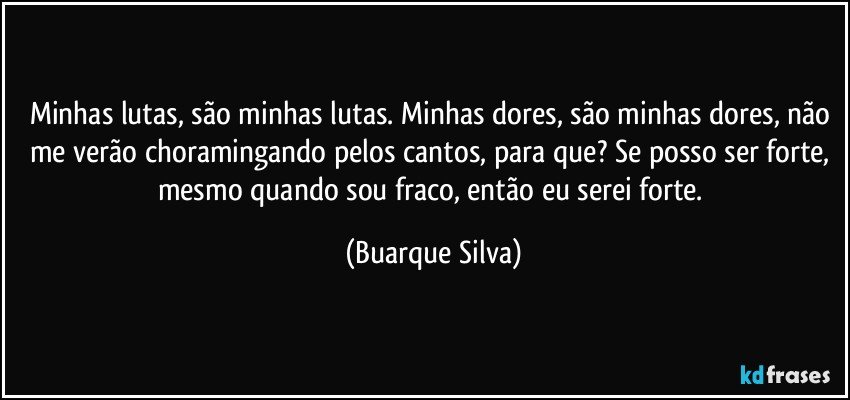 Minhas lutas, são minhas lutas. Minhas dores, são minhas dores, não me verão choramingando pelos cantos, para que? Se posso ser forte, mesmo quando sou fraco, então eu serei forte. (Buarque Silva)