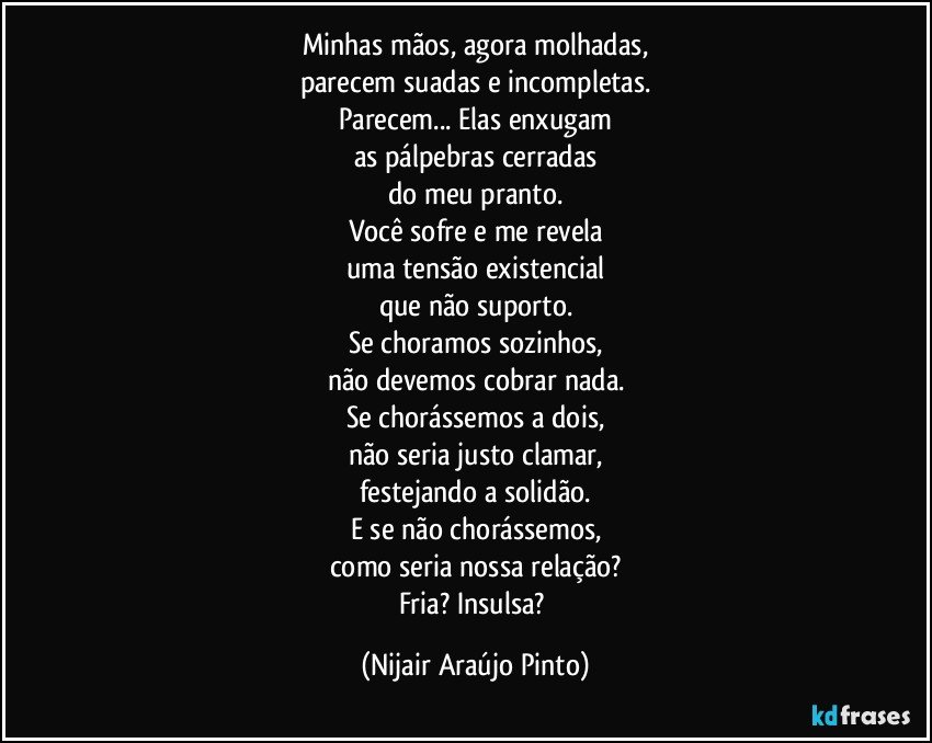 Minhas mãos, agora molhadas,
parecem suadas e incompletas.
Parecem... Elas enxugam
as pálpebras cerradas
do meu pranto.
Você sofre e me revela
uma tensão existencial
que não suporto.
Se choramos sozinhos,
não devemos cobrar nada.
Se chorássemos a dois,
não seria justo clamar,
festejando a solidão.
E se não chorássemos,
como seria nossa relação?
Fria? Insulsa? (Nijair Araújo Pinto)