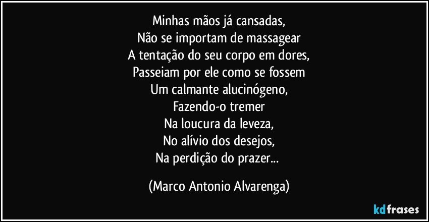 Minhas mãos já cansadas,
Não se importam de massagear
A tentação do seu corpo em dores,
Passeiam por ele como se fossem
Um calmante alucinógeno,
Fazendo-o tremer
Na loucura da leveza,
No alívio dos desejos,
Na perdição do prazer... (Marco Antonio Alvarenga)