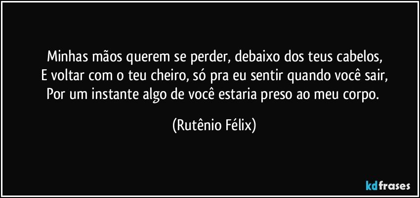 Minhas mãos querem se perder, debaixo dos teus cabelos,
E voltar com o teu cheiro, só pra eu sentir quando você sair,
Por um instante algo de você estaria preso ao meu corpo. (Rutênio Félix)