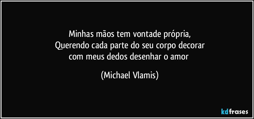 Minhas mãos tem vontade própria,
Querendo cada parte do seu corpo decorar
com meus dedos desenhar o amor (Michael Vlamis)