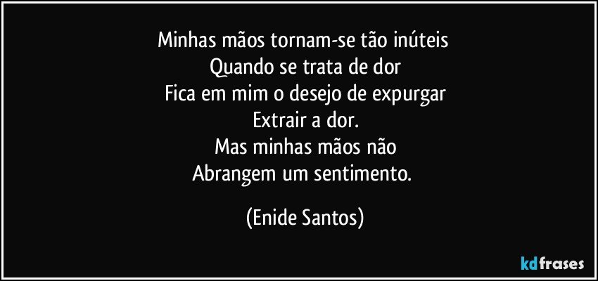 Minhas mãos tornam-se tão inúteis 
Quando se trata de dor
Fica em mim o desejo de expurgar
Extrair a dor.
Mas minhas mãos não
Abrangem um sentimento. (Enide Santos)