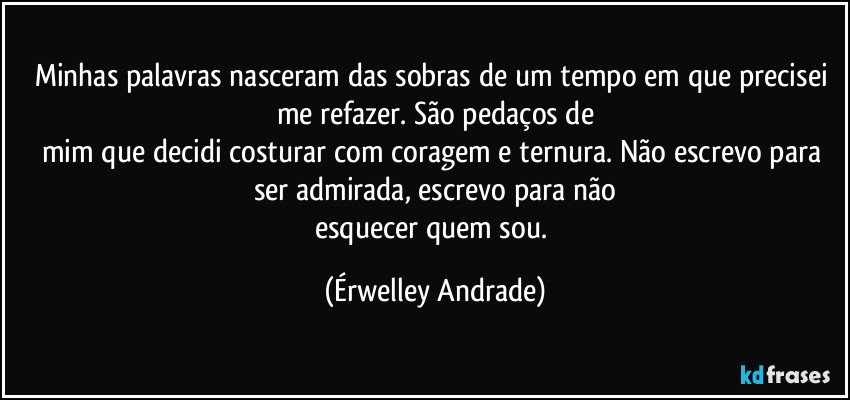 Minhas palavras nasceram das sobras de um tempo em que precisei me refazer. São pedaços de
mim que decidi costurar com coragem e ternura. Não escrevo para ser admirada, escrevo para não
esquecer quem sou. (Érwelley Andrade)