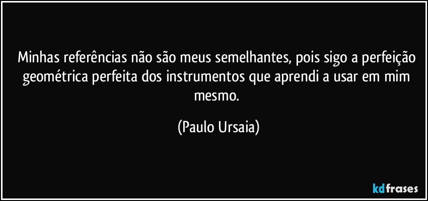 Minhas referências não são meus semelhantes, pois sigo a perfeição geométrica perfeita dos instrumentos que aprendi a usar em mim mesmo. (Paulo Ursaia)