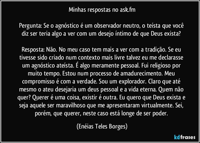 Minhas respostas no ask.fm

Pergunta: Se o agnóstico é um observador neutro, o teísta que você diz ser teria algo a ver com um desejo íntimo de que Deus exista? 

Resposta: Não. No meu caso tem mais a ver com a tradição. Se eu tivesse sido criado num contexto mais livre talvez eu me declarasse um agnóstico ateísta. É algo meramente pessoal. Fui religioso por muito tempo. Estou num processo de amadurecimento. Meu compromisso é com a verdade. Sou um explorador. Claro que até mesmo o ateu desejaria um deus pessoal e a vida eterna. Quem não quer? Querer é uma coisa, existir é outra. Eu quero que Deus exista e seja aquele ser maravilhoso que me apresentaram virtualmente. Sei, porém, que querer, neste caso está longe de ser poder. (Enéias Teles Borges)