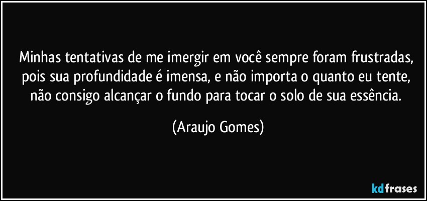 Minhas tentativas de me imergir em você sempre foram frustradas, pois sua profundidade é imensa, e não importa o quanto eu tente, não consigo alcançar o fundo para tocar o solo de sua essência. (Araujo Gomes)
