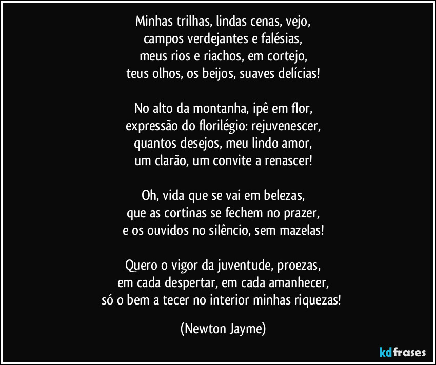 Minhas trilhas, lindas cenas, vejo,
campos verdejantes e falésias,
meus rios e riachos, em cortejo,
teus olhos, os beijos, suaves delícias!

No alto da montanha, ipê em flor,
expressão do florilégio: rejuvenescer,
quantos desejos, meu lindo amor,
um clarão, um convite a renascer!

Oh, vida que se vai em belezas,
que as cortinas se fechem no prazer,
e os ouvidos no silêncio, sem mazelas!

Quero o vigor da juventude, proezas,
em cada despertar, em cada amanhecer,
só o bem a tecer no interior minhas riquezas! (Newton Jayme)