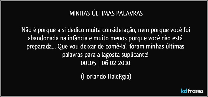 MINHAS ÚLTIMAS PALAVRAS

'Não é porque a si dedico muita consideração, nem porque você foi abandonada na infância e muito menos porque você não está preparada... Que vou deixar de comê-la', foram minhas últimas palavras para a lagosta suplicante! 
00105 | 06/02/2010 (Horlando HaleRgia)