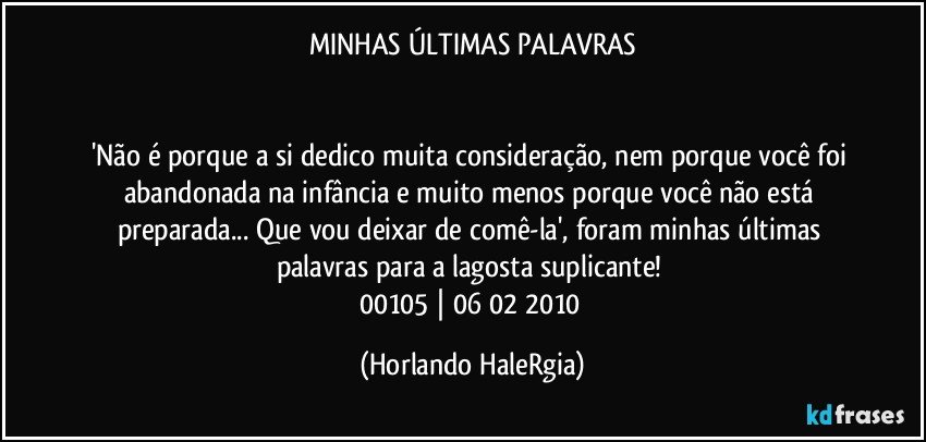 MINHAS ÚLTIMAS PALAVRAS


'Não é porque a si dedico muita consideração, nem porque você foi abandonada na infância e muito menos porque você não está preparada... Que vou deixar de comê-la', foram minhas últimas palavras para a lagosta suplicante! 
00105 | 06/02/2010 (Horlando HaleRgia)