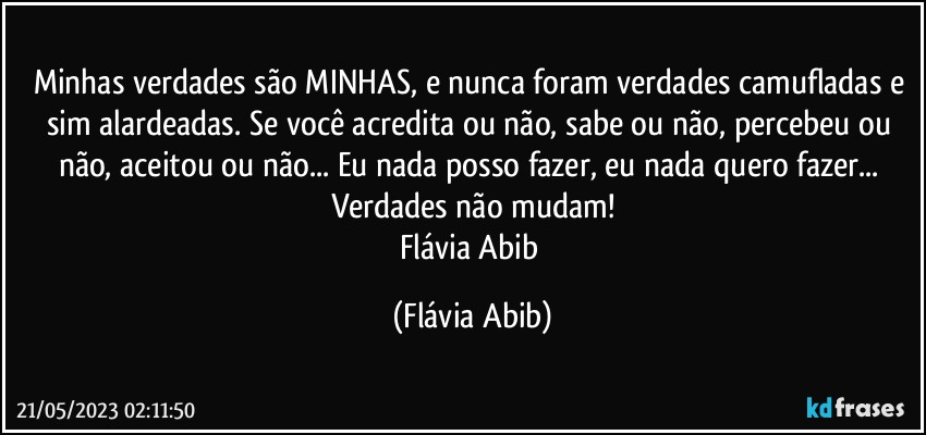 Minhas verdades são MINHAS, e nunca foram verdades camufladas e sim alardeadas. Se você acredita ou não, sabe ou não, percebeu ou não, aceitou ou não... Eu nada posso fazer, eu nada quero fazer... Verdades não mudam!
Flávia Abib (Flávia Abib)