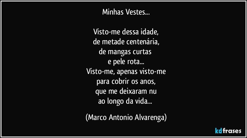 Minhas Vestes...

Visto-me dessa idade,
de metade centenária,
de mangas curtas 
e pele rota...
Visto-me, apenas visto-me
para cobrir os anos,
que me deixaram nu
ao longo da vida... (Marco Antonio Alvarenga)