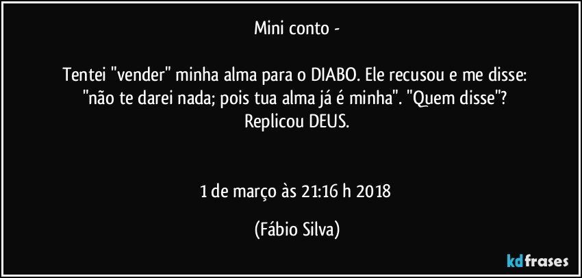 Mini conto -

Tentei "vender" minha alma para o DIABO. Ele recusou e me disse: "não te darei nada; pois tua alma já é minha". "Quem disse"? 
Replicou DEUS.


1 de março às 21:16 h  2018 (Fábio Silva)