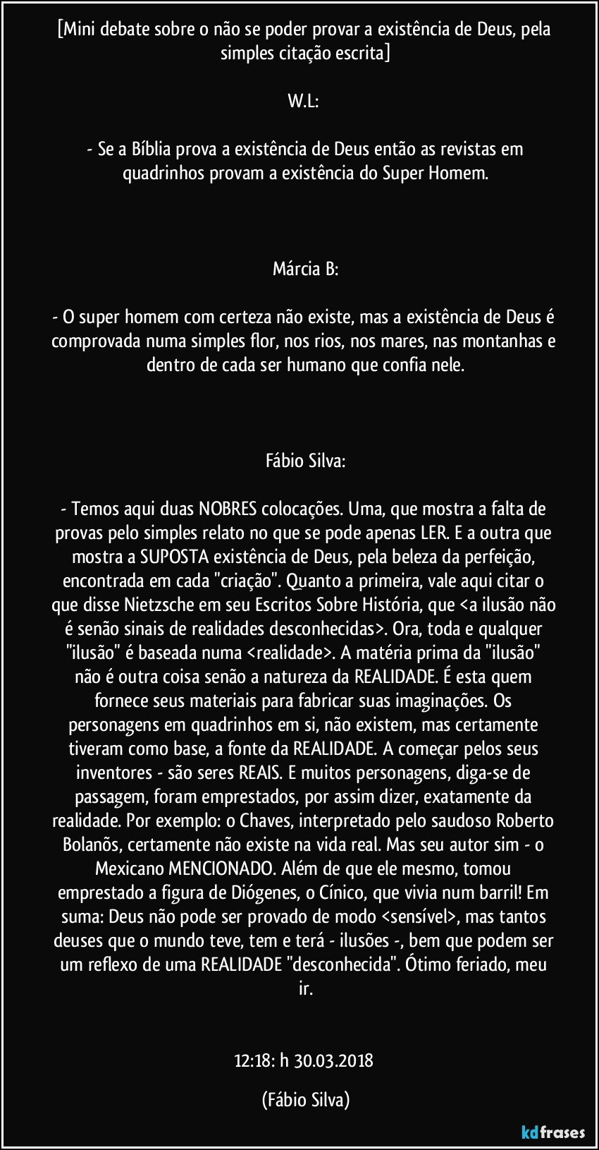 [Mini debate sobre o não se poder provar a existência de Deus, pela simples citação escrita]

W.L: 

 - Se a Bíblia prova a existência de Deus então as revistas em quadrinhos provam a existência do Super Homem.



Márcia B:

- O super homem com certeza não existe, mas a existência de Deus é comprovada numa simples flor, nos rios, nos mares, nas montanhas e dentro de cada ser humano que confia nele.



Fábio Silva:

- Temos aqui duas NOBRES colocações. Uma, que mostra a falta de provas pelo simples relato no que se pode apenas LER. E a outra que mostra a SUPOSTA existência de Deus, pela beleza da perfeição, encontrada em cada "criação". Quanto a primeira, vale aqui citar o que disse Nietzsche em seu Escritos Sobre História, que <a ilusão não é senão sinais de realidades desconhecidas>. Ora, toda e qualquer "ilusão" é baseada numa <realidade>. A matéria prima da "ilusão" não é outra coisa senão a natureza da REALIDADE. É esta quem fornece seus materiais para fabricar suas imaginações. Os personagens em quadrinhos em si, não existem, mas certamente tiveram como base, a fonte da REALIDADE. A começar pelos seus inventores - são seres REAIS. E muitos personagens, diga-se de passagem, foram emprestados, por assim dizer, exatamente da realidade. Por exemplo: o Chaves, interpretado pelo saudoso Roberto Bolanõs, certamente não existe na vida real. Mas seu autor sim - o Mexicano MENCIONADO. Além de que ele mesmo, tomou emprestado a figura de Diógenes, o Cínico, que vivia num barril! Em suma: Deus não pode ser provado de modo <sensível>, mas tantos deuses que o mundo teve, tem e terá - ilusões -, bem que podem ser um reflexo de uma REALIDADE "desconhecida". Ótimo feriado, meu ir.


12:18: h  30.03.2018 (Fábio Silva)