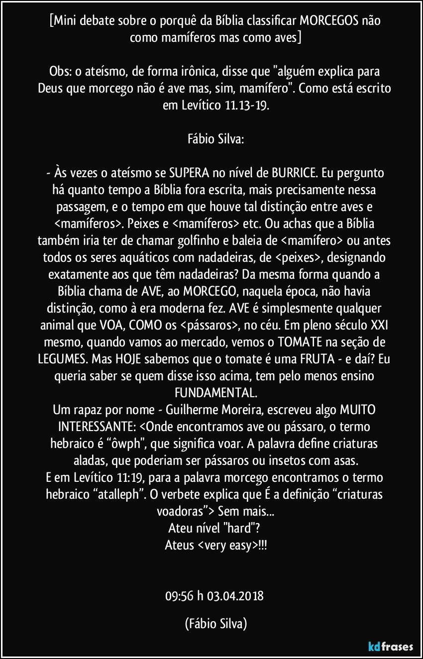[Mini debate sobre o porquê da Bíblia classificar MORCEGOS não como mamíferos mas como aves]

Obs: o ateísmo, de forma irônica, disse que "alguém explica para Deus que morcego não é ave mas, sim, mamífero". Como está escrito em Levítico 11.13-19.

Fábio Silva:

 - Às vezes o ateísmo se SUPERA no nível de BURRICE. Eu pergunto há quanto tempo a Bíblia fora escrita, mais precisamente nessa passagem, e o tempo em que houve tal distinção entre aves e <mamíferos>. Peixes e <mamíferos> etc. Ou achas que a Bíblia também iria ter de chamar golfinho e baleia de <mamífero> ou antes todos os seres aquáticos com nadadeiras, de <peixes>, designando exatamente aos que têm nadadeiras? Da mesma forma quando a Bíblia chama de AVE, ao MORCEGO, naquela época, não havia distinção, como à era moderna fez. AVE é simplesmente qualquer animal que VOA, COMO os <pássaros>, no céu. Em pleno século XXI mesmo, quando vamos ao mercado, vemos o TOMATE na seção de LEGUMES. Mas HOJE sabemos que o tomate é uma FRUTA - e daí? Eu queria saber se quem disse isso acima, tem pelo menos ensino FUNDAMENTAL.
Um rapaz por nome - Guilherme Moreira, escreveu algo MUITO INTERESSANTE: <Onde encontramos ave ou pássaro, o termo hebraico é “ôwph", que significa voar. A palavra define criaturas aladas, que poderiam ser pássaros ou insetos com asas.
E em Levítico 11:19, para a palavra morcego encontramos o termo hebraico “atalleph”. O verbete explica que É a definição “criaturas voadoras”>  Sem mais...
Ateu nível "hard"? 
Ateus <very easy>!!!


09:56 h   03.04.2018 (Fábio Silva)