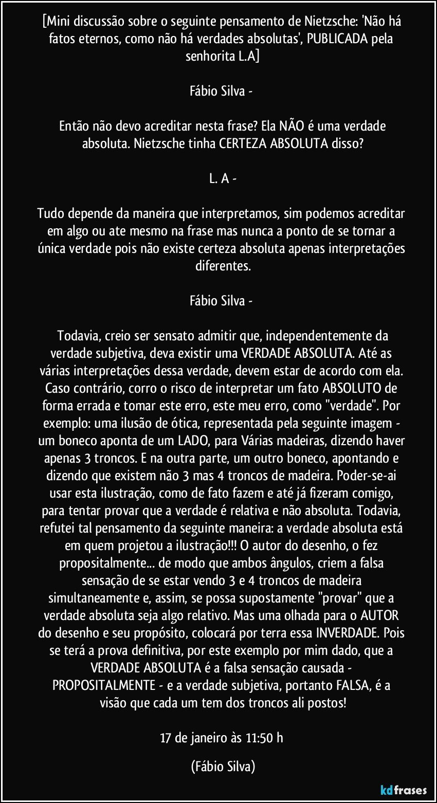 [Mini discussão sobre o seguinte pensamento de Nietzsche: 'Não há fatos eternos, como não há verdades absolutas', PUBLICADA pela senhorita L.A]

Fábio Silva - 

 Então não devo acreditar nesta frase? Ela NÃO é uma verdade absoluta. Nietzsche tinha CERTEZA ABSOLUTA disso?

L. A -

Tudo depende da maneira que interpretamos, sim podemos acreditar em algo ou ate mesmo na frase mas nunca a ponto de se tornar a única verdade pois não existe certeza absoluta apenas interpretações diferentes.

Fábio Silva - 

 Todavia, creio ser sensato admitir que, independentemente da verdade subjetiva, deva existir uma VERDADE ABSOLUTA. Até as várias interpretações dessa verdade, devem estar de acordo com ela. Caso contrário, corro o risco de interpretar um fato ABSOLUTO de forma errada e tomar este erro, este meu erro, como "verdade". Por exemplo: uma ilusão de ótica, representada pela seguinte imagem - um boneco aponta de um LADO, para Várias madeiras, dizendo haver apenas 3 troncos. E na outra parte, um outro boneco, apontando e dizendo que existem não 3 mas 4 troncos de madeira. Poder-se-ai usar esta ilustração, como de fato fazem e até já fizeram comigo, para tentar provar que a verdade é relativa e não absoluta. Todavia, refutei tal pensamento da seguinte maneira: a verdade absoluta está em quem projetou a ilustração!!! O autor do desenho, o fez propositalmente... de modo que ambos ângulos, criem a falsa sensação de se estar vendo 3 e 4 troncos de madeira simultaneamente e, assim, se possa supostamente "provar" que a verdade absoluta seja algo relativo. Mas uma olhada para o AUTOR do desenho e seu propósito, colocará por terra essa INVERDADE. Pois se terá a prova definitiva, por este exemplo por mim dado, que a VERDADE ABSOLUTA é a falsa sensação causada - PROPOSITALMENTE - e a verdade subjetiva, portanto FALSA, é a visão que cada um tem dos troncos ali postos!

17 de janeiro às 11:50 h (Fábio Silva)