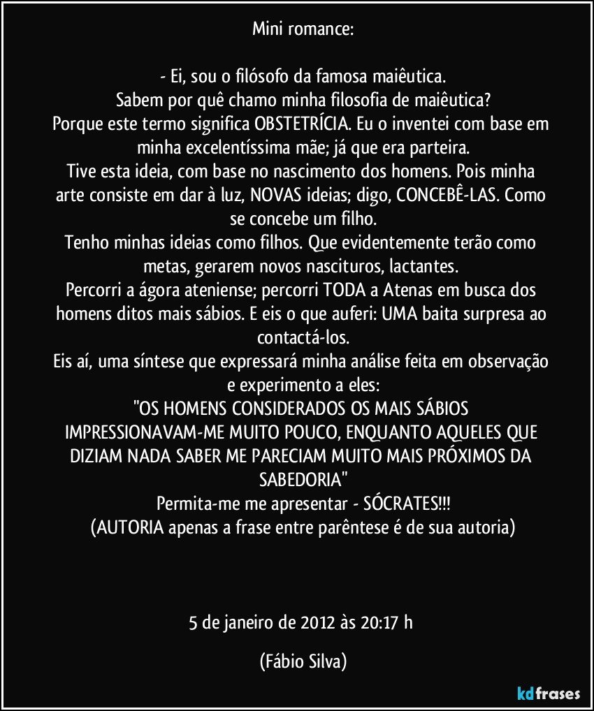 Mini romance:

- Ei, sou o filósofo da famosa maiêutica.
Sabem por quê chamo minha filosofia de maiêutica?
Porque este termo significa OBSTETRÍCIA. Eu o inventei com base em minha excelentíssima mãe; já que era parteira.
Tive esta ideia, com base no nascimento dos homens. Pois minha arte consiste em dar à luz, NOVAS ideias; digo, CONCEBÊ-LAS. Como se concebe um filho.
Tenho minhas ideias como filhos. Que evidentemente terão como metas, gerarem novos nascituros, lactantes. 
Percorri a ágora ateniense; percorri TODA a Atenas em busca dos homens ditos mais sábios. E eis o que auferi: UMA baita surpresa ao contactá-los.
Eis aí, uma síntese que expressará minha análise feita em observação e experimento a eles:
"OS HOMENS CONSIDERADOS OS MAIS SÁBIOS IMPRESSIONAVAM-ME MUITO POUCO, ENQUANTO AQUELES QUE DIZIAM NADA SABER ME PARECIAM MUITO MAIS PRÓXIMOS DA SABEDORIA"
Permita-me me apresentar - SÓCRATES!!!
(AUTORIA apenas a frase entre parêntese é de sua autoria)



5 de janeiro de 2012 às 20:17 h (Fábio Silva)