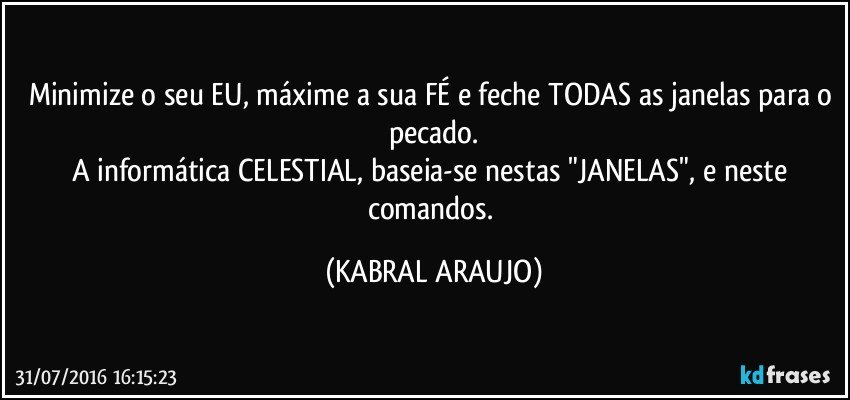 Minimize o seu EU, máxime a sua FÉ e feche TODAS as janelas para o pecado.
A informática CELESTIAL, baseia-se nestas "JANELAS", e neste comandos. (KABRAL ARAUJO)